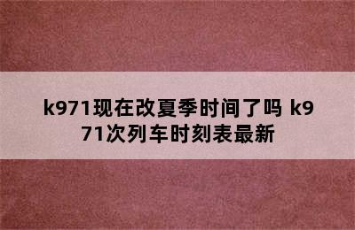 k971现在改夏季时间了吗 k971次列车时刻表最新